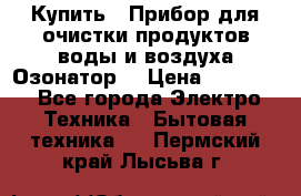  Купить : Прибор для очистки продуктов,воды и воздуха.Озонатор  › Цена ­ 25 500 - Все города Электро-Техника » Бытовая техника   . Пермский край,Лысьва г.
